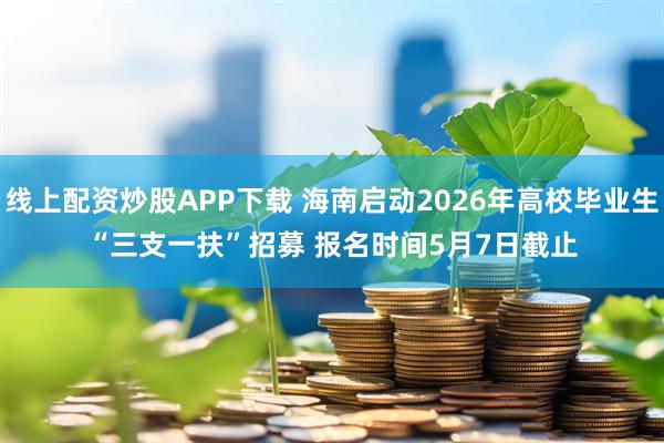 线上配资炒股APP下载 海南启动2026年高校毕业生“三支一扶”招募 报名时间5月7日截止