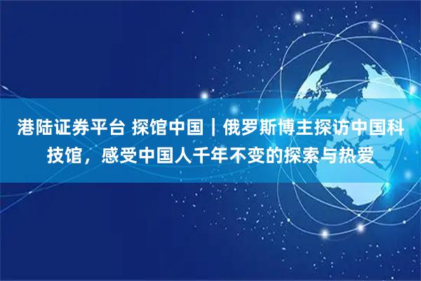 港陆证券平台 探馆中国｜俄罗斯博主探访中国科技馆，感受中国人千年不变的探索与热爱