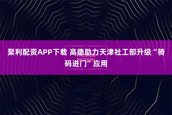 聚利配资APP下载 高德助力天津社工部升级“骑码进门”应用