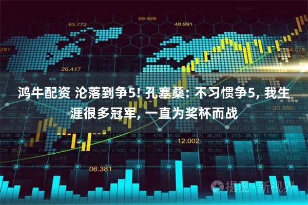 鸿牛配资 沦落到争5! 孔塞桑: 不习惯争5, 我生涯很多冠军, 一直为奖杯而战