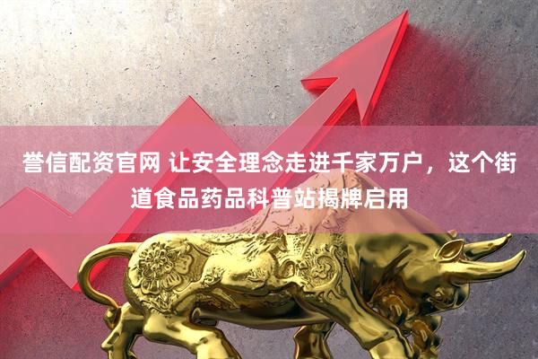 誉信配资官网 让安全理念走进千家万户，这个街道食品药品科普站揭牌启用