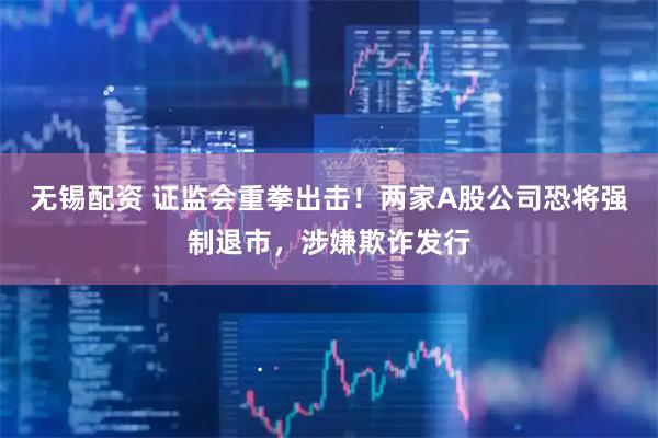 无锡配资 证监会重拳出击！两家A股公司恐将强制退市，涉嫌欺诈发行