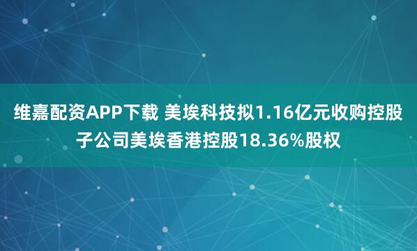 维嘉配资APP下载 美埃科技拟1.16亿元收购控股子公司美埃香港控股18.36%股权