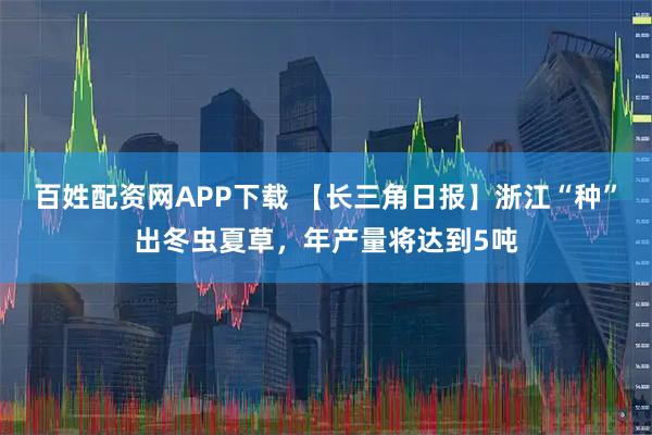 百姓配资网APP下载 【长三角日报】浙江“种”出冬虫夏草，年产量将达到5吨