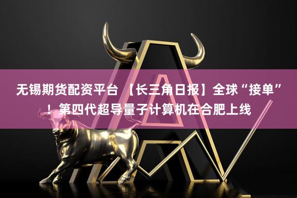 无锡期货配资平台 【长三角日报】全球“接单”！第四代超导量子计算机在合肥上线