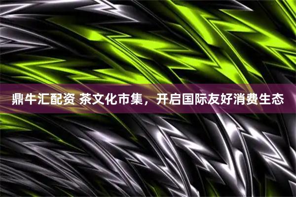 鼎牛汇配资 茶文化市集，开启国际友好消费生态