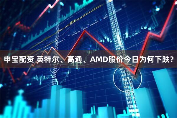 申宝配资 英特尔、高通、AMD股价今日为何下跌？